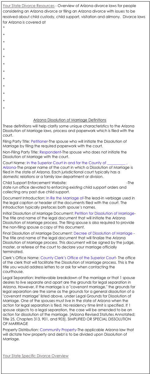 Your State Divorce Resources - Overview of Arizona divorce laws for people considering an Arizona divorce or filing an Arizona divorce with issues to be resolved about child custody, child support, visitation and alimony.  Divorce laws for Arizona is covered at www.azleg.gov.ArizonaRevisedStatues.asp?Title=25
•	Arizona Divorce Residency Requirements
•	Arizona Grounds for Divorce
•	Arizona Uncontested Divorce
•	Arizona Simplified Divorce Procedures
•	Arizona Property Division Factors
•	Arizona Spousal Support/Maintenance/Alimony Factors
•	Arizona Child Custody Factors
•	Arizona Child Support Factors
•	Arizona Grandparent’s Rights
•	Arizona Military Divorce Laws
•	Arizona Child Support Guidelines
•	Arizona Child Support Definitions

Arizona Dissolution of Marriage Definitions
These definitions will help clarify some unique characteristics to the Arizona Dissolution of Marriage laws, process and paperwork which is filed with the court. 
Filing Party Title: Petitioner-The spouse who will initiate the Dissolution of Marriage by filing the required paperwork with the court. 
Non-Filing Party Title: Respondent-The spouse who does not initiate the Dissolution of Marriage with the court. 
Court Name: In the Superior Court in and for the County of __________ , Arizona-The proper name of the court in which a Dissolution of Marriage is filed in the state of Arizona. Each jurisdictional court typically has a domestic relations or a family law department or division. 
Child Support Enforcement Website: http://www.de.state.az.us/dcse/ -The state run office devoted to enforcing existing child support orders and collecting any past due child support. 
Document Introduction: In Re the Marriage of-The lead-in verbiage used in the legal caption or header of the documents filed with the court. The introduction typically prefaces both spouse’s names. 
Initial Dissolution of Marriage Document: Petition for Dissolution of Marriage- The title and name of the legal document that will initiate the Arizona Dissolution of Marriage process. The filing spouse is also required to provide the non-filing spouse a copy of this document. 
Final Dissolution of Marriage Document: Decree of Dissolution of Marriage - The title and name of the legal document that will finalize the Arizona Dissolution of Marriage process. This document will be signed by the judge, master, or referee of the court to declare your marriage officially terminated. 
Clerk’s Office Name: County Clerk’s Office of the Superior Court- The office of the clerk that will facilitate the Dissolution of Marriage process. This is the title you would address letters to or ask for when contacting the courthouse. 
Legal Separation: Irretrievable breakdown of the marriage or that 1 spouse desires to live separate and apart are the grounds for legal separation in Arizona. However, if the marriage is a "covenant marriage," the grounds for legal separation are the same as the grounds for a general dissolution of a "covenant marriage" listed above, under Legal Grounds for Dissolution of Marriage. One of the spouses must live in the state of Arizona when the action for legal separation is filed. No residency time limit is specified. If 1 spouse objects to a legal separation, the case will be amended to be an action for dissolution of the marriage. [Arizona Revised Statutes Annotated; Title 25, Chapters 313, 901, and 903]. SIMPLIFIED OR SPECIAL DISSOLUTION OF MARRIAGE 
Property Distribution: Community Property-The applicable Arizona law that will dictate how property and debt is to be divided upon Dissolution of Marriage. 


Your State Specific Divorce Overview



Your State Specific Divorce Articles -




Your State Specific Divorce Documents - 



Your State Specific Divorce Professionals - 




