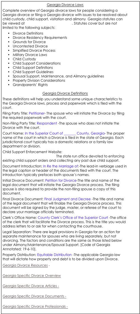 Georgia Divorce Laws
Complete overview of Georgia divorce laws for people considering a Georgia divorce or filing a Georgia divorce with issues to be resolved about child custody, child support, visitation and alimony  Georgia statutes can be viewed at http://www.legis.state.ga.us. Statutes cover but are not limited to the following subjects: 
•	Divorce Definitions
•	Divorce Residency Requirements
•	Grounds for Divorce
•	Uncontested Divorce
•	Simplified Divorce Process
•	Military Divorce Laws
•	Child Custody
•	Child Support Considerations
•	Child Support Definitions
•	Child Support Guidelines
•	Spousal Support, Maintenance, and Alimony guidelines
•	Property Division Considerations
•	Grandparents’ Rights

Georgia Divorce Definitions
These definitions will help you understand some unique characteristics to the Georgia Divorce laws, process and paperwork which is filed with the court. 
Filing Party Title: Petitioner- The spouse who will initiate the Divorce by filing the required paperwork with the court. 
Non-Filing Party Title: Respondent -The spouse who does not initiate the Divorce with the court. 
Court Name: In the Superior Court of _______ County, Georgia- The proper name of the court in which a Divorce is filed in the state of Georgia. Each jurisdictional court typically has a domestic relations or a family law department or division. 
Child Support Enforcement Website: http://www.cse.dhr.state.ga.us/ The state run office devoted to enforcing existing child support orders and collecting any past due child support. 
Document Introduction: In Re the Marriage of:-The lead-in verbiage used in the legal caption or header of the documents filed with the court. The introduction typically prefaces both spouse’s names. 
Initial Divorce Document: Petition for Divorce-The title and name of the legal document that will initiate the Georgia Divorce process. The filing spouse is also required to provide the non-filing spouse a copy of this document. 
Final Divorce Document: Final Judgment and Decree -The title and name of the legal document that will finalize the Georgia Divorce process. This document will be signed by the judge, master, or referee of the court to declare your marriage officially terminated. 
Clerk’s Office Name: County Clerk’s Office of the Superior Court -The office of the clerk that will facilitate the Divorce process. This is the title you would address letters to or ask for when contacting the courthouse. 
Legal Separation: There are legal provisions in Georgia for an action for separate maintenance for spouses who are living separately, but not divorcing. The factors and conditions are the same as those listed below under Alimony/Maintenance/Spousal Support. [Code of Georgia Annotated; 19-6-10]. 
Property Distribution: Equitable Distribution -The applicable Georgia law that will dictate how property and debt is to be divided upon Divorce. 
Georgia Divorce Resources - 

Georgia Specific Divorce Overview

Georgia Specific Divorce Articles -

Georgia Specific Divorce Documents - 

Georgia Specific Divorce Professionals - 



