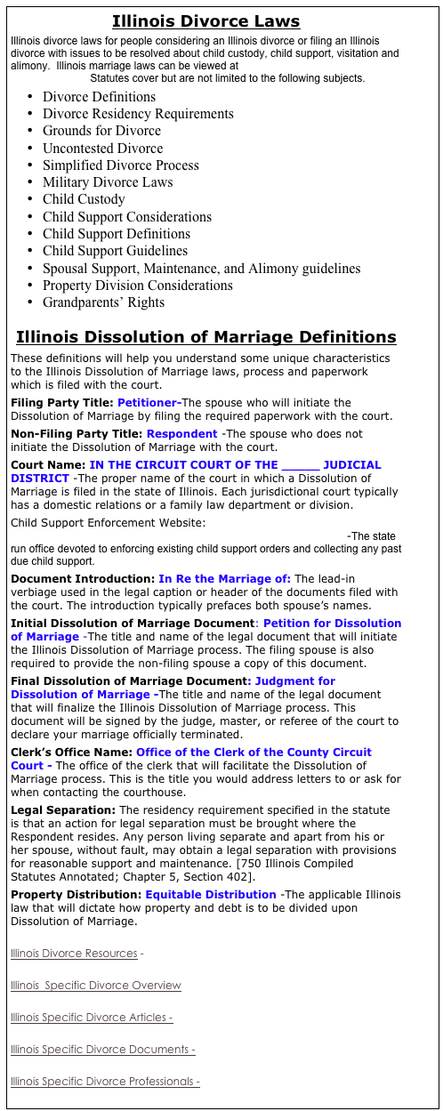 Illinois Divorce Laws
Illinois divorce laws for people considering an Illinois divorce or filing an Illinois divorce with issues to be resolved about child custody, child support, visitation and alimony.  Illinois marriage laws can be viewed at http://law.justia.com/illinois/codes/chapter59.html   Statutes cover but are not limited to the following subjects.
•	Divorce Definitions
•	Divorce Residency Requirements
•	Grounds for Divorce
•	Uncontested Divorce
•	Simplified Divorce Process
•	Military Divorce Laws
•	Child Custody
•	Child Support Considerations
•	Child Support Definitions
•	Child Support Guidelines
•	Spousal Support, Maintenance, and Alimony guidelines
•	Property Division Considerations
•	Grandparents’ Rights

Illinois Dissolution of Marriage Definitions
These definitions will help you understand some unique characteristics to the Illinois Dissolution of Marriage laws, process and paperwork which is filed with the court. 
Filing Party Title: Petitioner-The spouse who will initiate the Dissolution of Marriage by filing the required paperwork with the court. 
Non-Filing Party Title: Respondent -The spouse who does not initiate the Dissolution of Marriage with the court. 
Court Name: IN THE CIRCUIT COURT OF THE _____ JUDICIAL DISTRICT -The proper name of the court in which a Dissolution of Marriage is filed in the state of Illinois. Each jurisdictional court typically has a domestic relations or a family law department or division. 
Child Support Enforcement Website: http://www.state.il.us/dpa/illinois_child_support.htm -The state run office devoted to enforcing existing child support orders and collecting any past due child support. 
Document Introduction: In Re the Marriage of: The lead-in verbiage used in the legal caption or header of the documents filed with the court. The introduction typically prefaces both spouse’s names. 
Initial Dissolution of Marriage Document: Petition for Dissolution of Marriage -The title and name of the legal document that will initiate the Illinois Dissolution of Marriage process. The filing spouse is also required to provide the non-filing spouse a copy of this document. 
Final Dissolution of Marriage Document: Judgment for Dissolution of Marriage -The title and name of the legal document that will finalize the Illinois Dissolution of Marriage process. This document will be signed by the judge, master, or referee of the court to declare your marriage officially terminated. 
Clerk’s Office Name: Office of the Clerk of the County Circuit Court - The office of the clerk that will facilitate the Dissolution of Marriage process. This is the title you would address letters to or ask for when contacting the courthouse. 
Legal Separation: The residency requirement specified in the statute is that an action for legal separation must be brought where the Respondent resides. Any person living separate and apart from his or her spouse, without fault, may obtain a legal separation with provisions for reasonable support and maintenance. [750 Illinois Compiled Statutes Annotated; Chapter 5, Section 402]. 
Property Distribution: Equitable Distribution -The applicable Illinois law that will dictate how property and debt is to be divided upon Dissolution of Marriage. 

Illinois Divorce Resources - 

Illinois  Specific Divorce Overview

Illinois Specific Divorce Articles -

Illinois Specific Divorce Documents - 

Illinois Specific Divorce Professionals - 



