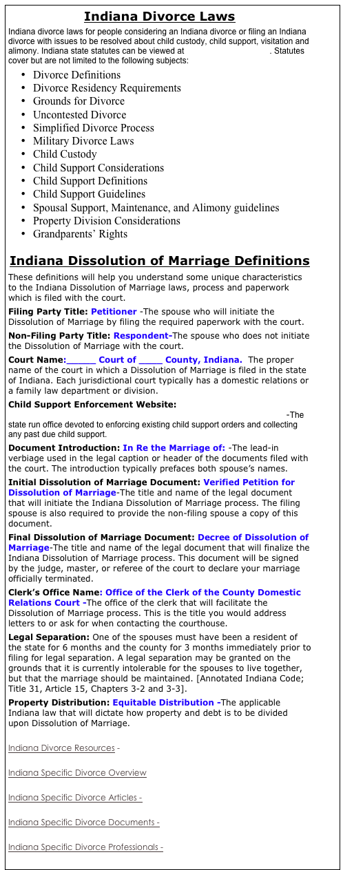 Indiana Divorce Laws
Indiana divorce laws for people considering an Indiana divorce or filing an Indiana divorce with issues to be resolved about child custody, child support, visitation and alimony. Indiana state statutes can be viewed at  http://www.state.in.us/. Statutes cover but are not limited to the following subjects:
•	Divorce Definitions
•	Divorce Residency Requirements
•	Grounds for Divorce
•	Uncontested Divorce
•	Simplified Divorce Process
•	Military Divorce Laws
•	Child Custody
•	Child Support Considerations
•	Child Support Definitions
•	Child Support Guidelines
•	Spousal Support, Maintenance, and Alimony guidelines
•	Property Division Considerations
•	Grandparents’ Rights

Indiana Dissolution of Marriage Definitions
These definitions will help you understand some unique characteristics to the Indiana Dissolution of Marriage laws, process and paperwork which is filed with the court. 
Filing Party Title: Petitioner -The spouse who will initiate the Dissolution of Marriage by filing the required paperwork with the court. 
Non-Filing Party Title: Respondent-The spouse who does not initiate the Dissolution of Marriage with the court. 
Court Name:_____ Court of ____ County, Indiana.  The proper name of the court in which a Dissolution of Marriage is filed in the state of Indiana. Each jurisdictional court typically has a domestic relations or a family law department or division. 
Child Support Enforcement Website: http://www.state.in.us/fssa/children/support/index.html -The state run office devoted to enforcing existing child support orders and collecting any past due child support. 
Document Introduction: In Re the Marriage of: -The lead-in verbiage used in the legal caption or header of the documents filed with the court. The introduction typically prefaces both spouse’s names. 
Initial Dissolution of Marriage Document: Verified Petition for Dissolution of Marriage-The title and name of the legal document that will initiate the Indiana Dissolution of Marriage process. The filing spouse is also required to provide the non-filing spouse a copy of this document. 
Final Dissolution of Marriage Document: Decree of Dissolution of Marriage-The title and name of the legal document that will finalize the Indiana Dissolution of Marriage process. This document will be signed by the judge, master, or referee of the court to declare your marriage officially terminated. 
Clerk’s Office Name: Office of the Clerk of the County Domestic Relations Court -The office of the clerk that will facilitate the Dissolution of Marriage process. This is the title you would address letters to or ask for when contacting the courthouse. 
Legal Separation: One of the spouses must have been a resident of the state for 6 months and the county for 3 months immediately prior to filing for legal separation. A legal separation may be granted on the grounds that it is currently intolerable for the spouses to live together, but that the marriage should be maintained. [Annotated Indiana Code; Title 31, Article 15, Chapters 3-2 and 3-3]. 
Property Distribution: Equitable Distribution -The applicable Indiana law that will dictate how property and debt is to be divided upon Dissolution of Marriage. 

Indiana Divorce Resources - 

Indiana Specific Divorce Overview

Indiana Specific Divorce Articles -

Indiana Specific Divorce Documents - 

Indiana Specific Divorce Professionals - 



