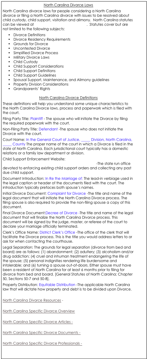 North Carolina Divorce Laws
North Carolina divorce laws for people considering a North Carolina divorce or filing a North Carolina divorce with issues to be resolved about child custody, child support, visitation and alimony.  North Carolina statutes can be viewed at http://www.ncga.state.nc.us/.  Statutes cover but are not limited to the following subjects:
•	Divorce Definitions
•	Divorce Residency Requirements
•	Grounds for Divorce
•	Uncontested Divorce
•	Simplified Divorce Process
•	Military Divorce Laws
•	Child Custody
•	Child Support Considerations
•	Child Support Definitions
•	Child Support Guidelines
•	Spousal Support, Maintenance, and Alimony guidelines
•	Property Division Considerations
•	Grandparents’ Rights

North Carolina Divorce Definitions
These definitions will help you understand some unique characteristics to the North Carolina Divorce laws, process and paperwork which is filed with the court. 
Filing Party Title: Plaintiff - The spouse who will initiate the Divorce by filing the required paperwork with the court. 
Non-Filing Party Title: Defendant -The spouse who does not initiate the Divorce with the court. 
Court Name: In the General Court of Justice, _____ Division, North Carolina, _____ County The proper name of the court in which a Divorce is filed in the state of North Carolina. Each jurisdictional court typically has a domestic relations or a family law department or division. 
Child Support Enforcement Website: http://www.dhhs.state.nc.us/dss/cse/cse_mission.htm -The state run office devoted to enforcing existing child support orders and collecting any past due child support. 
Document Introduction: In Re the Marriage of: The lead-in verbiage used in the legal caption or header of the documents filed with the court. The introduction typically prefaces both spouse’s names. 
Initial Divorce Document: Complaint for Divorce -The title and name of the legal document that will initiate the North Carolina Divorce process. The filing spouse is also required to provide the non-filing spouse a copy of this document. 
Final Divorce Document:Decree of Divorce -The title and name of the legal document that will finalize the North Carolina Divorce process. This document will be signed by the judge, master, or referee of the court to declare your marriage officially terminated. 
Clerk’s Office Name: District Clerk’s Office -The office of the clerk that will facilitate the Divorce process. This is the title you would address letters to or ask for when contacting the courthouse. 
Legal Separation: The grounds for legal separation (divorce from bed and board) are as follows: (1) abandonment; (2) adultery; (3) alcoholism and/or drug addiction; (4) cruel and inhuman treatment endangering the life of the spouse; (5) personal indignities rendering life burdensome and intolerable; and (6) turning a spouse out-of-doors. Either spouse must have been a resident of North Carolina for at least 6 months prior to filing for divorce from bed and board. [General Statutes of North Carolina; Chapter 50, Sections 50-7 and 50-8]. 
Property Distribution: Equitable Distribution -The applicable North Carolina law that will dictate how property and debt is to be divided upon Divorce. 

North Carolina Divorce Resources - 

North Carolina Specific Divorce Overview

North Carolina Specific Divorce Articles -

North Carolina Specific Divorce Documents - 

North Carolina Specific Divorce Professionals - 



