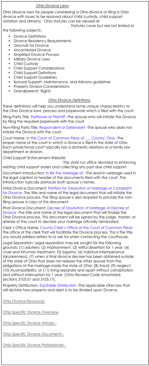                                  Ohio Divorce Laws
Ohio divorce laws for people considering a Ohio divorce or filing a Ohio divorce with issues to be resolved about child custody, child support, visitation and alimony.  Ohio statutes can be viewed at  http://onlinedocs.andersonpublishing.com/.  Statutes cover but are not limited to the following subjects:
•	Divorce Definitions
•	Divorce Residency Requirements
•	Grounds for Divorce
•	Uncontested Divorce
•	Simplified Divorce Process
•	Military Divorce Laws
•	Child Custody
•	Child Support Considerations
•	Child Support Definitions
•	Child Support Guidelines
•	Spousal Support, Maintenance, and Alimony guidelines
•	Property Division Considerations
•	Grandparents’ Rights

Ohio Divorce Definitions
These definitions will help you understand some unique characteristics to the Ohio Divorce laws, process and paperwork which is filed with the court. 
Filing Party Title: Petitioner or Plaintiff -The spouse who will initiate the Divorce by filing the required paperwork with the court. 
Non-Filing Party Title: Respondent or Defendant -The spouse who does not initiate the Divorce with the court. 
Court Name: In the Court of Common Pleas of ___ County, Ohio -The proper name of the court in which a Divorce is filed in the state of Ohio. Each jurisdictional court typically has a domestic relations or a family law department or division. 
Child Support Enforcement Website: http://www.state.oh.us/odjfs/ocs/-The state run office devoted to enforcing existing child support orders and collecting any past due child support. 
Document Introduction: In Re the Marriage of: -The lead-in verbiage used in the legal caption or header of the documents filed with the court. The introduction typically prefaces both spouse’s names. 
Initial Divorce Document: Petition for Dissolution of Marriage or Complaint for Divorce -The title and name of the legal document that will initiate the Ohio Divorce process. The filing spouse is also required to provide the non-filing spouse a copy of this document. 
Final Divorce Document: Decree of Dissolution of Marriage or Decree of Divorce -The title and name of the legal document that will finalize the Ohio Divorce process. This document will be signed by the judge, master, or referee of the court to declare your marriage officially terminated. 
Clerk’s Office Name: County Clerk’s Office of the Court of Common Pleas -The office of the clerk that will facilitate the Divorce process. This is the title you would address letters to or ask for when contacting the courthouse. 
Legal Separation: Legal separation may be sought for the following grounds: (1) adultery; (2) imprisonment; (3) willful desertion for 1 year; (4) cruel and inhuman treatment; (5) bigamy; (6) habitual intemperance (drunkenness); (7) when a final divorce decree has been obtained outside of the state of Ohio that does not release the other spouse from the obligations of the marriage inside the state of Ohio; (8) fraud; (9) neglect; (10) incompatibility; or (11) living separate and apart without cohabitation and without interruption for 1 year. [Ohio Revised Code Annotated; Sections 3105.01 and 3105.17]. 
Property Distribution: Equitable Distribution -The applicable Ohio law that will dictate how property and debt is to be divided upon Divorce. 

Ohio Divorce Resources

Ohio Specific Divorce Overview

Ohio Specific Divorce Articles -

Ohio Specific Divorce Documents - 

Ohio Specific Divorce Professionals - 



