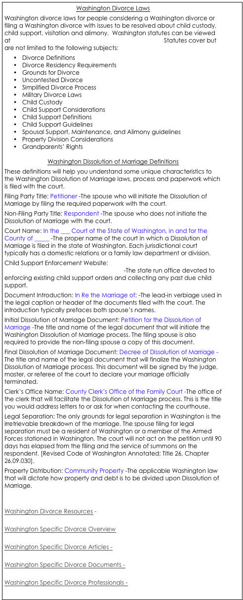 Washington Divorce Laws
Washington divorce laws for people considering a Washington divorce or filing a Washington divorce with issues to be resolved about child custody, child support, visitation and alimony.  Washington statutes can be viewed at  http://apps.leg.wa.gov/rcw/default.aspx?Cite=26    Statutes cover but are not limited to the following subjects:
•	Divorce Definitions
•	Divorce Residency Requirements
•	Grounds for Divorce
•	Uncontested Divorce
•	Simplified Divorce Process
•	Military Divorce Laws
•	Child Custody
•	Child Support Considerations
•	Child Support Definitions
•	Child Support Guidelines
•	Spousal Support, Maintenance, and Alimony guidelines
•	Property Division Considerations
•	Grandparents’ Rights

Washington Dissolution of Marriage Definitions
These definitions will help you understand some unique characteristics to the Washington Dissolution of Marriage laws, process and paperwork which is filed with the court. 
Filing Party Title: Petitioner -The spouse who will initiate the Dissolution of Marriage by filing the required paperwork with the court. 
Non-Filing Party Title: Respondent -The spouse who does not initiate the Dissolution of Marriage with the court. 
Court Name: In the ___ Court of the State of Washington, in and for the County of _____ -The proper name of the court in which a Dissolution of Marriage is filed in the state of Washington. Each jurisdictional court typically has a domestic relations or a family law department or division. 
Child Support Enforcement Website: http://www.dshs.wa.gov/dcs/index.shtml -The state run office devoted to enforcing existing child support orders and collecting any past due child support. 
Document Introduction: In Re the Marriage of: -The lead-in verbiage used in the legal caption or header of the documents filed with the court. The introduction typically prefaces both spouse’s names. 
Initial Dissolution of Marriage Document: Petition for the Dissolution of Marriage -The title and name of the legal document that will initiate the Washington Dissolution of Marriage process. The filing spouse is also required to provide the non-filing spouse a copy of this document. 
Final Dissolution of Marriage Document: Decree of Dissolution of Marriage -The title and name of the legal document that will finalize the Washington Dissolution of Marriage process. This document will be signed by the judge, master, or referee of the court to declare your marriage officially terminated. 
Clerk’s Office Name: County Clerk’s Office of the Family Court -The office of the clerk that will facilitate the Dissolution of Marriage process. This is the title you would address letters to or ask for when contacting the courthouse. 
Legal Separation: The only grounds for legal separation in Washington is the irretrievable breakdown of the marriage. The spouse filing for legal separation must be a resident of Washington or a member of the Armed Forces stationed in Washington. The court will not act on the petition until 90 days has elapsed from the filing and the service of summons on the respondent. [Revised Code of Washington Annotated; Title 26, Chapter 26.09.030]. 
Property Distribution: Community Property -The applicable Washington law that will dictate how property and debt is to be divided upon Dissolution of Marriage. 


Washington Divorce Resources - 

Washington Specific Divorce Overview

Washington Specific Divorce Articles -

Washington Specific Divorce Documents - 

Washington Specific Divorce Professionals - 



