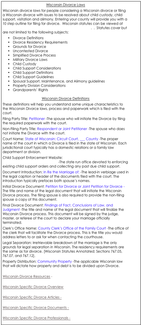 Wisconsin Divorce Laws
Wisconsin divorce laws for people considering a Wisconsin divorce or filing a Wisconsin divorce with issues to be resolved about child custody, child support, visitation and alimony. Entering your county will provide you with a 10 step outline for filing for divorce.  Wisconsin statutes can be viewed at   http://wilawlibrary.gov/topics/familylaw/divorce.php.  .  Statutes cover but are not limited to the following subjects:
•	Divorce Definitions
•	Divorce Residency Requirements
•	Grounds for Divorce
•	Uncontested Divorce
•	Simplified Divorce Process
•	Military Divorce Laws
•	Child Custody
•	Child Support Considerations
•	Child Support Definitions
•	Child Support Guidelines
•	Spousal Support, Maintenance, and Alimony guidelines
•	Property Division Considerations
•	Grandparents’ Rights

Wisconsin Divorce Definitions
These definitions will help you understand some unique characteristics to the Wisconsin Divorce laws, process and paperwork which is filed with the court. 
Filing Party Title: Petitioner -The spouse who will initiate the Divorce by filing the required paperwork with the court. 
Non-Filing Party Title: Respondent or Joint Petitioner -The spouse who does not initiate the Divorce with the court. 
Court Name: State of Wisconsin: Circuit Court, ___ County -The proper name of the court in which a Divorce is filed in the state of Wisconsin. Each jurisdictional court typically has a domestic relations or a family law department or division. 
Child Support Enforcement Website: http://www.dwd.state.wi.us/bcs/ -The state run office devoted to enforcing existing child support orders and collecting any past due child support. 
Document Introduction: In Re the Marriage of: -The lead-in verbiage used in the legal caption or header of the documents filed with the court. The introduction typically prefaces both spouse’s names. 
Initial Divorce Document: Petition for Divorce or Joint Petition for Divorce -The title and name of the legal document that will initiate the Wisconsin Divorce process. The filing spouse is also required to provide the non-filing spouse a copy of this document. 
Final Divorce Document: Findings of Fact, Conclusions of Law, and Judgment -The title and name of the legal document that will finalize the Wisconsin Divorce process. This document will be signed by the judge, master, or referee of the court to declare your marriage officially terminated. 
Clerk’s Office Name: County Clerk’s Office of the Family Court -The office of the clerk that will facilitate the Divorce process. This is the title you would address letters to or ask for when contacting the courthouse. 
Legal Separation: Irretrievable breakdown of the marriage is the only grounds for legal separation in Wisconsin. The residency requirements are the same as for divorce. [Wisconsin Statutes Annotated; Sections 767.05, 767.07, and 767.12]. 
Property Distribution: Community Property -The applicable Wisconsin law that will dictate how property and debt is to be divided upon Divorce. 

Wisconsin Divorce Resources - 

Wisconsin Specific Divorce Overview

Wisconsin Specific Divorce Articles -

Wisconsin Specific Divorce Documents - 

Wisconsin Specific Divorce Professionals - 




